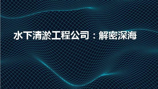 水下清淤工程公司：解密深海底秘密！